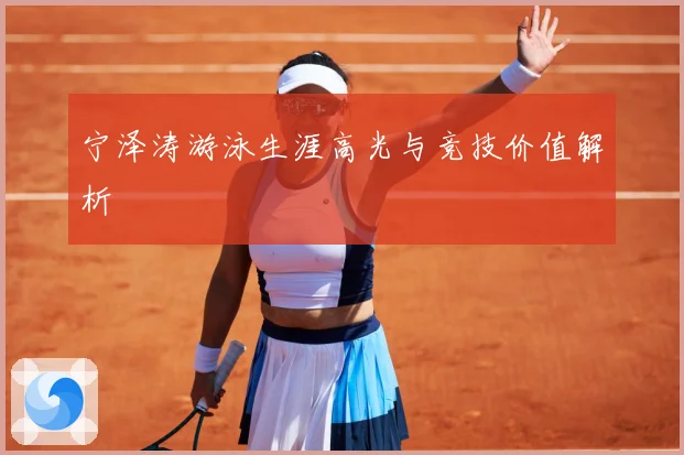 宁泽涛游泳生涯高光与竞技价值解析