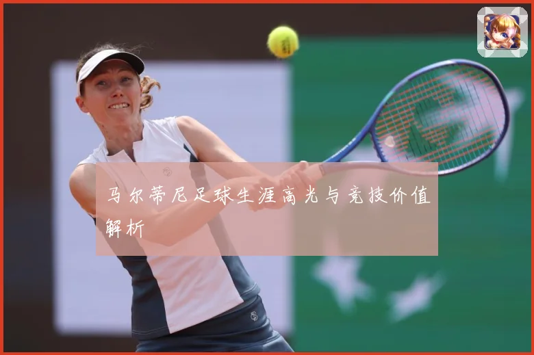 马尔蒂尼足球生涯高光与竞技价值解析