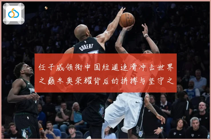 任子威领衔中国短道速滑冲击世界之巅冬奥荣耀背后的拼搏与坚守之路