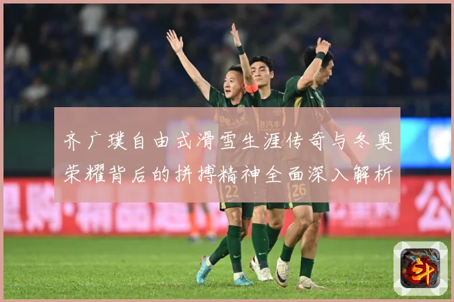 齐广璞自由式滑雪生涯传奇与冬奥荣耀背后的拼搏精神全面深入解析