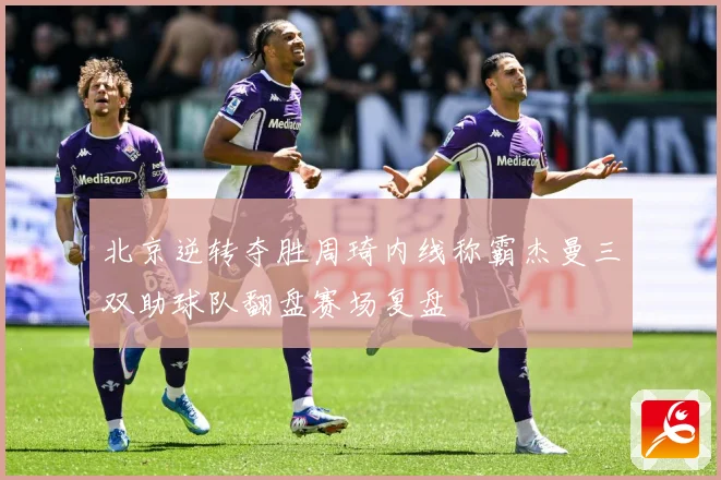 北京逆转夺胜周琦内线称霸杰曼三双助球队翻盘赛场复盘