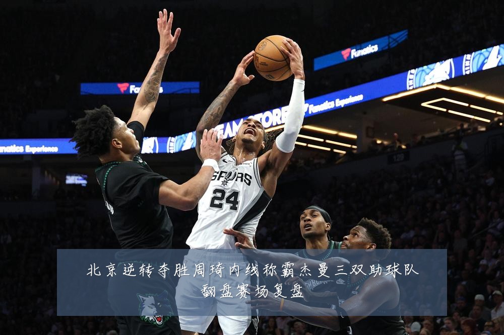 北京逆转夺胜周琦内线称霸杰曼三双助球队翻盘赛场复盘
